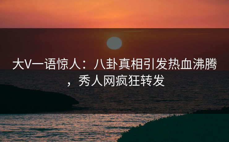 大V一语惊人：八卦真相引发热血沸腾，秀人网疯狂转发