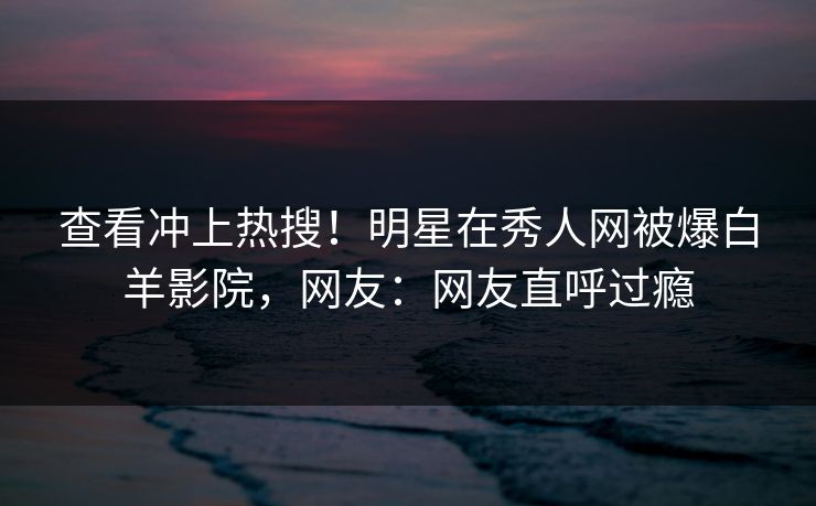 查看冲上热搜！明星在秀人网被爆白羊影院，网友：网友直呼过瘾