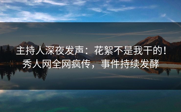 主持人深夜发声：花絮不是我干的！秀人网全网疯传，事件持续发酵