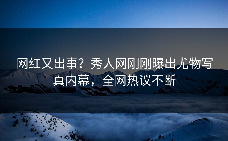 网红又出事？秀人网刚刚曝出尤物写真内幕，全网热议不断
