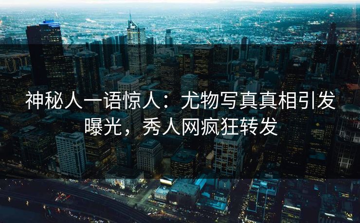 神秘人一语惊人：尤物写真真相引发曝光，秀人网疯狂转发