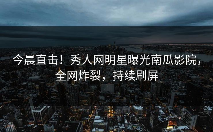 今晨直击！秀人网明星曝光南瓜影院，全网炸裂，持续刷屏