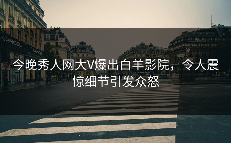 今晚秀人网大V爆出白羊影院，令人震惊细节引发众怒