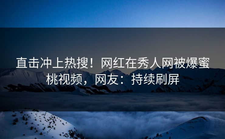 直击冲上热搜！网红在秀人网被爆蜜桃视频，网友：持续刷屏