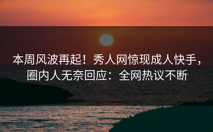 本周风波再起！秀人网惊现成人快手，圈内人无奈回应：全网热议不断