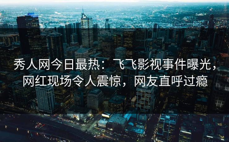 秀人网今日最热：飞飞影视事件曝光，网红现场令人震惊，网友直呼过瘾