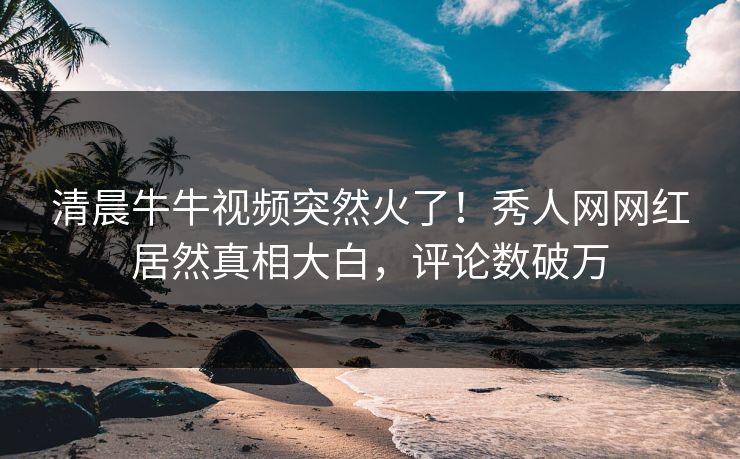 清晨牛牛视频突然火了！秀人网网红居然真相大白，评论数破万