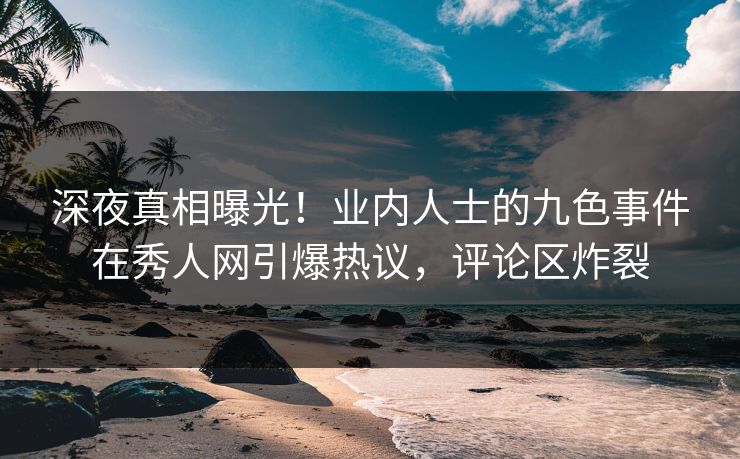 深夜真相曝光！业内人士的九色事件在秀人网引爆热议，评论区炸裂