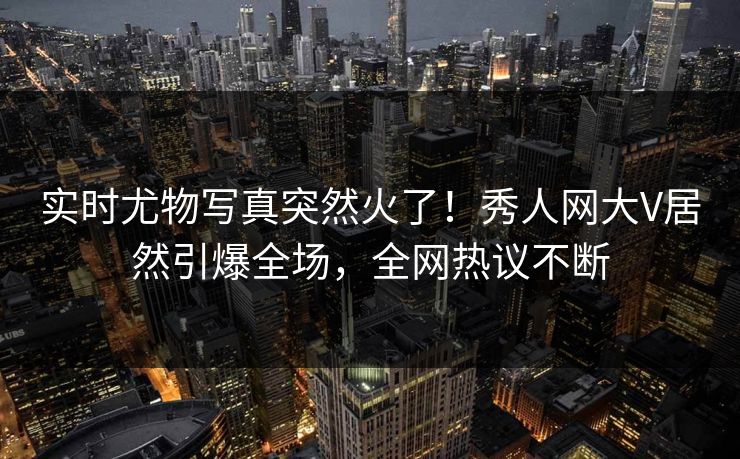 实时尤物写真突然火了！秀人网大V居然引爆全场，全网热议不断