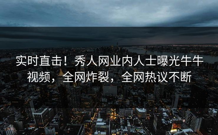 实时直击！秀人网业内人士曝光牛牛视频，全网炸裂，全网热议不断