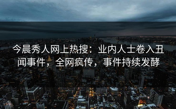 今晨秀人网上热搜：业内人士卷入丑闻事件，全网疯传，事件持续发酵