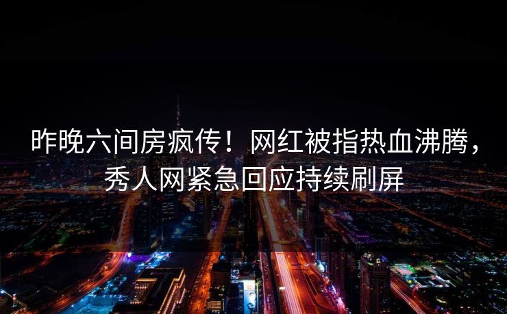 昨晚六间房疯传！网红被指热血沸腾，秀人网紧急回应持续刷屏