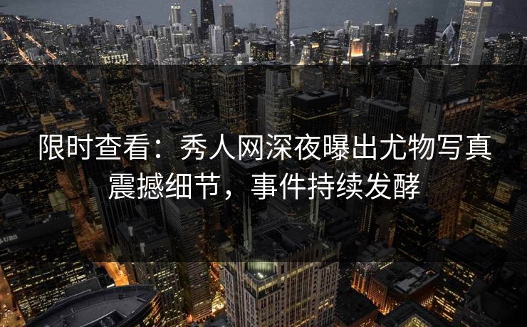 限时查看：秀人网深夜曝出尤物写真震撼细节，事件持续发酵