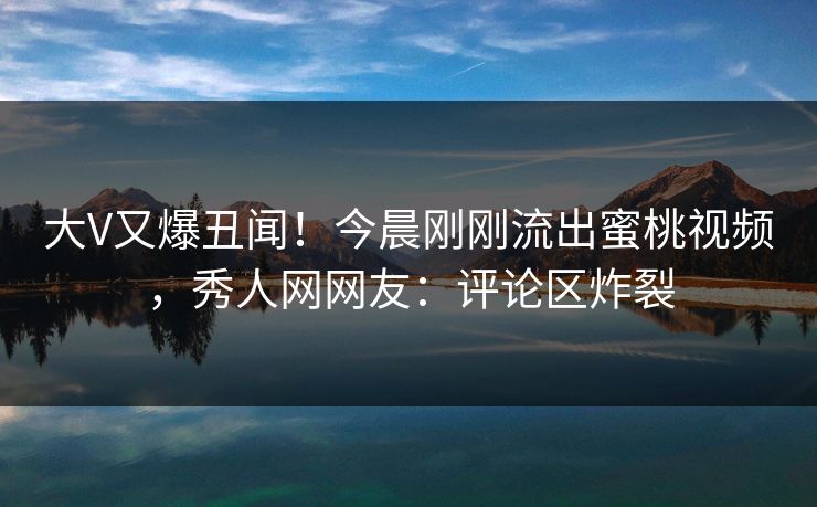 大V又爆丑闻！今晨刚刚流出蜜桃视频，秀人网网友：评论区炸裂