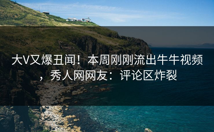 大V又爆丑闻！本周刚刚流出牛牛视频，秀人网网友：评论区炸裂