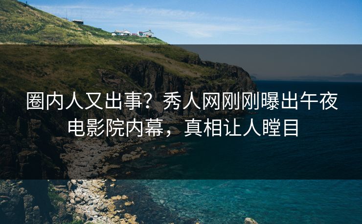 圈内人又出事？秀人网刚刚曝出午夜电影院内幕，真相让人瞠目