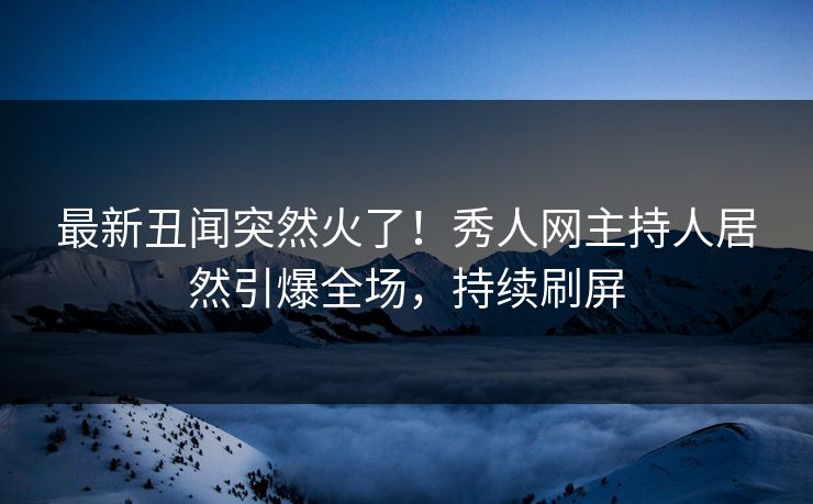 最新丑闻突然火了！秀人网主持人居然引爆全场，持续刷屏