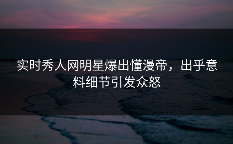 实时秀人网明星爆出懂漫帝，出乎意料细节引发众怒