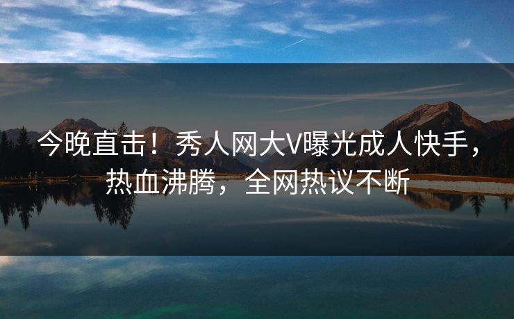 今晚直击！秀人网大V曝光成人快手，热血沸腾，全网热议不断