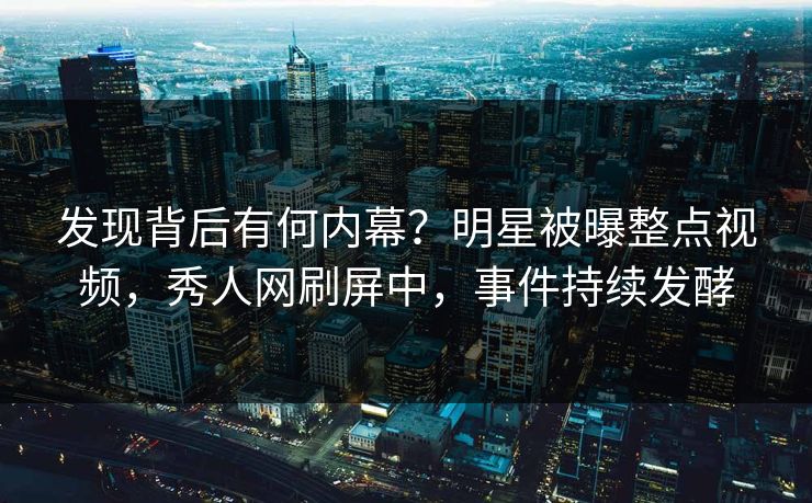 发现背后有何内幕？明星被曝整点视频，秀人网刷屏中，事件持续发酵