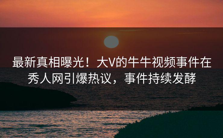 最新真相曝光！大V的牛牛视频事件在秀人网引爆热议，事件持续发酵