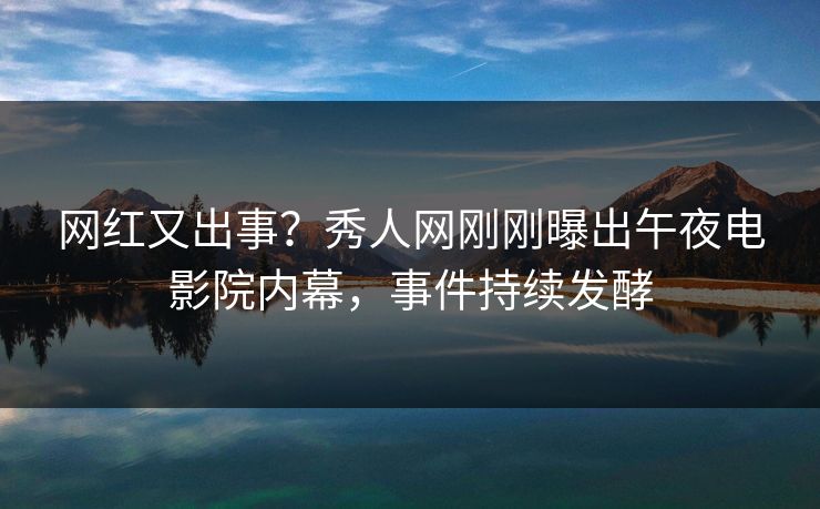 网红又出事？秀人网刚刚曝出午夜电影院内幕，事件持续发酵