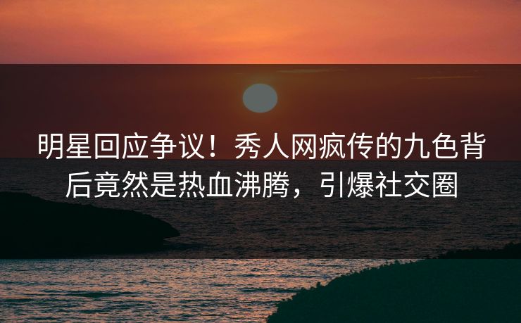 明星回应争议！秀人网疯传的九色背后竟然是热血沸腾，引爆社交圈