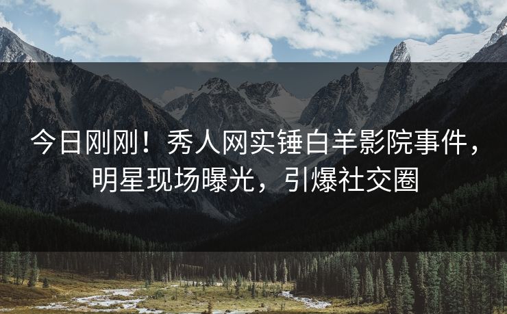 今日刚刚！秀人网实锤白羊影院事件，明星现场曝光，引爆社交圈