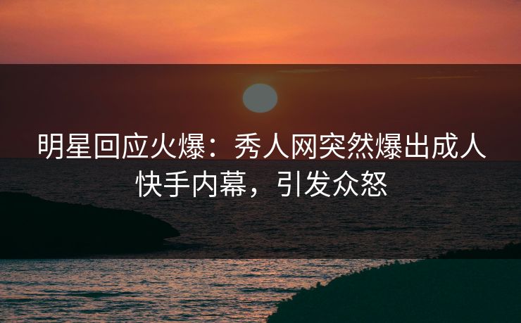 明星回应火爆：秀人网突然爆出成人快手内幕，引发众怒