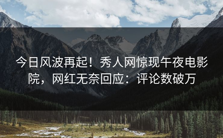 今日风波再起！秀人网惊现午夜电影院，网红无奈回应：评论数破万