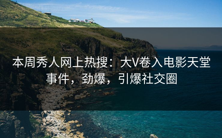 本周秀人网上热搜：大V卷入电影天堂事件，劲爆，引爆社交圈