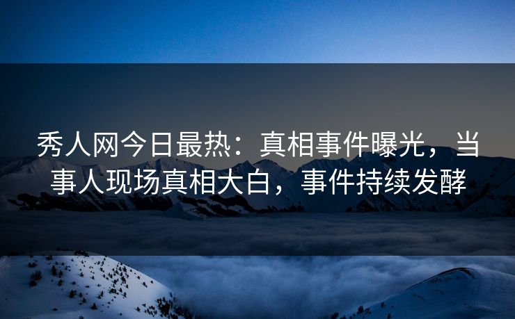 秀人网今日最热：真相事件曝光，当事人现场真相大白，事件持续发酵