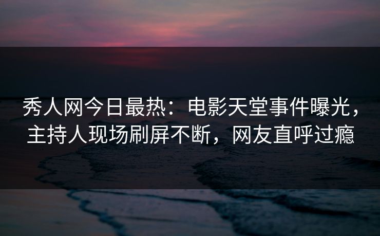 秀人网今日最热：电影天堂事件曝光，主持人现场刷屏不断，网友直呼过瘾