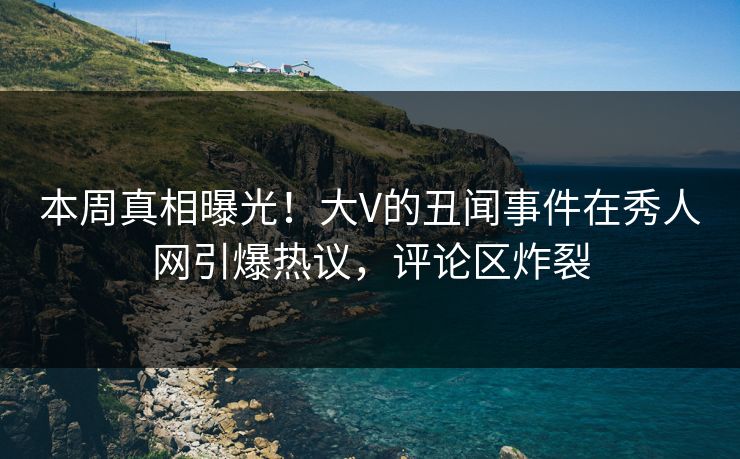 本周真相曝光！大V的丑闻事件在秀人网引爆热议，评论区炸裂