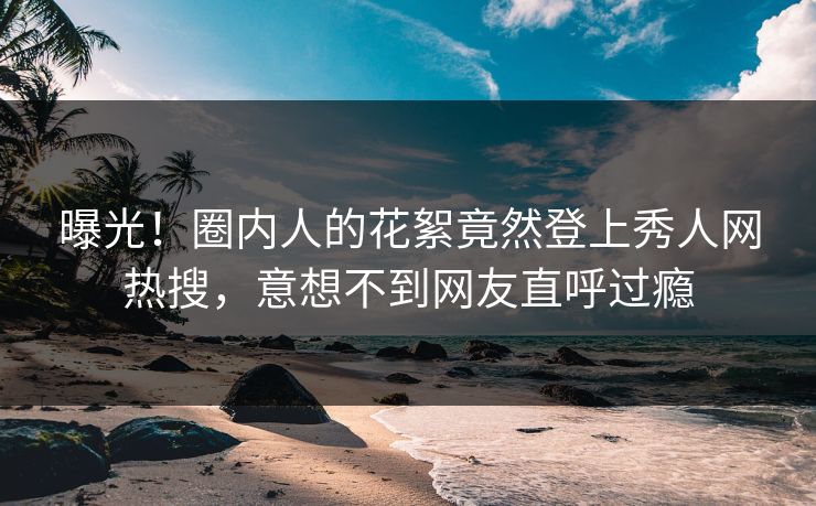 曝光！圈内人的花絮竟然登上秀人网热搜，意想不到网友直呼过瘾