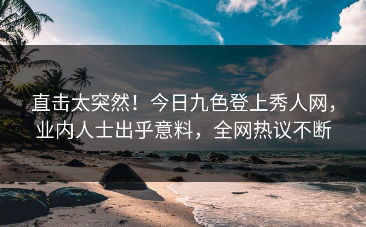 直击太突然！今日九色登上秀人网，业内人士出乎意料，全网热议不断