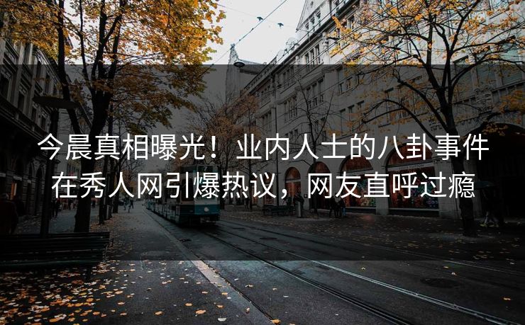 今晨真相曝光!业内人士的八卦事件在秀人网引爆热议,网友直呼过瘾