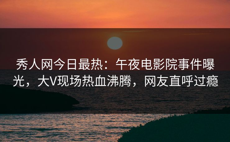 秀人网今日最热:午夜电影院事件曝光,大V现场热血沸腾,网友直呼过瘾