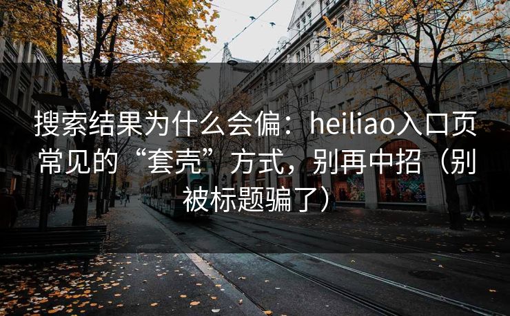 搜索结果为什么会偏：heiliao入口页常见的“套壳”方式，别再中招（别被标题骗了）