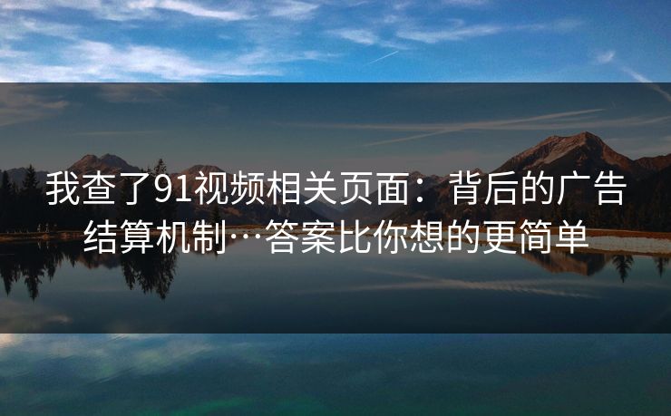 我查了91视频相关页面：背后的广告结算机制…答案比你想的更简单