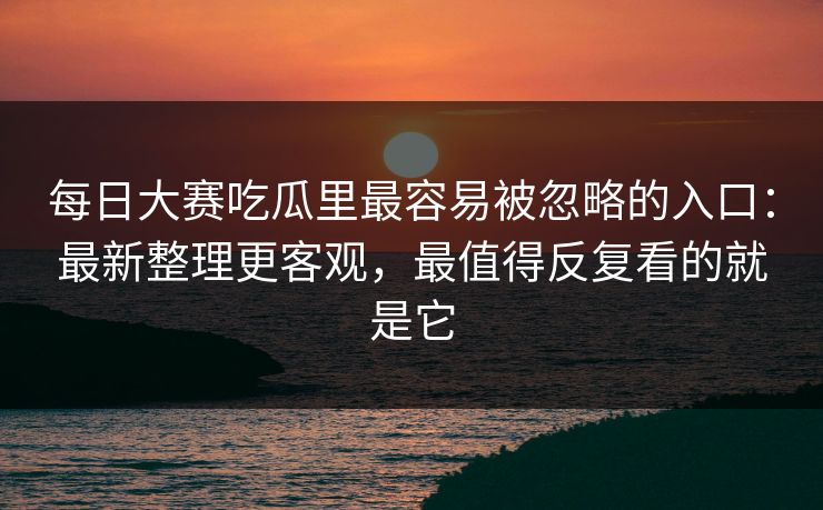 每日大赛吃瓜里最容易被忽略的入口：最新整理更客观，最值得反复看的就是它
