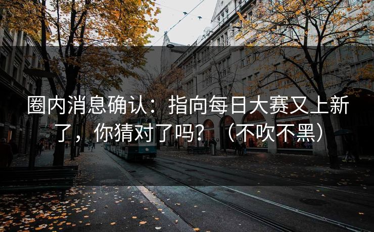 圈内消息确认：指向每日大赛又上新了，你猜对了吗？（不吹不黑）