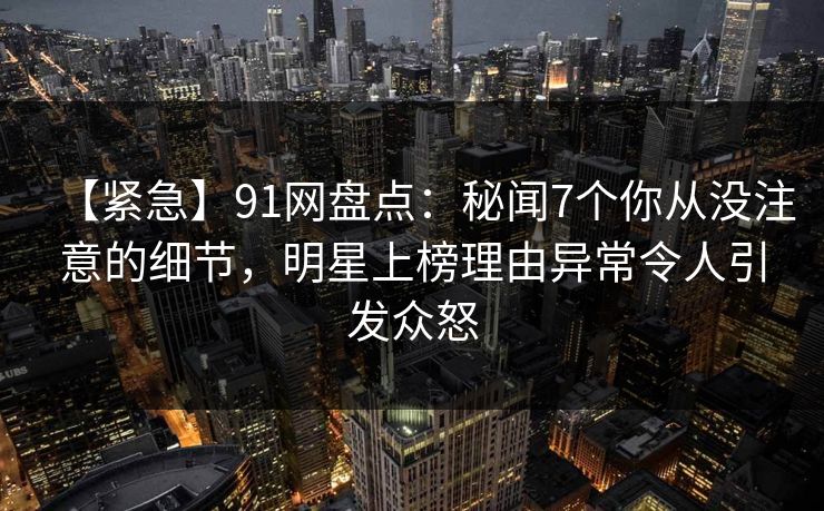 【紧急】91网盘点：秘闻7个你从没注意的细节，明星上榜理由异常令人引发众怒
